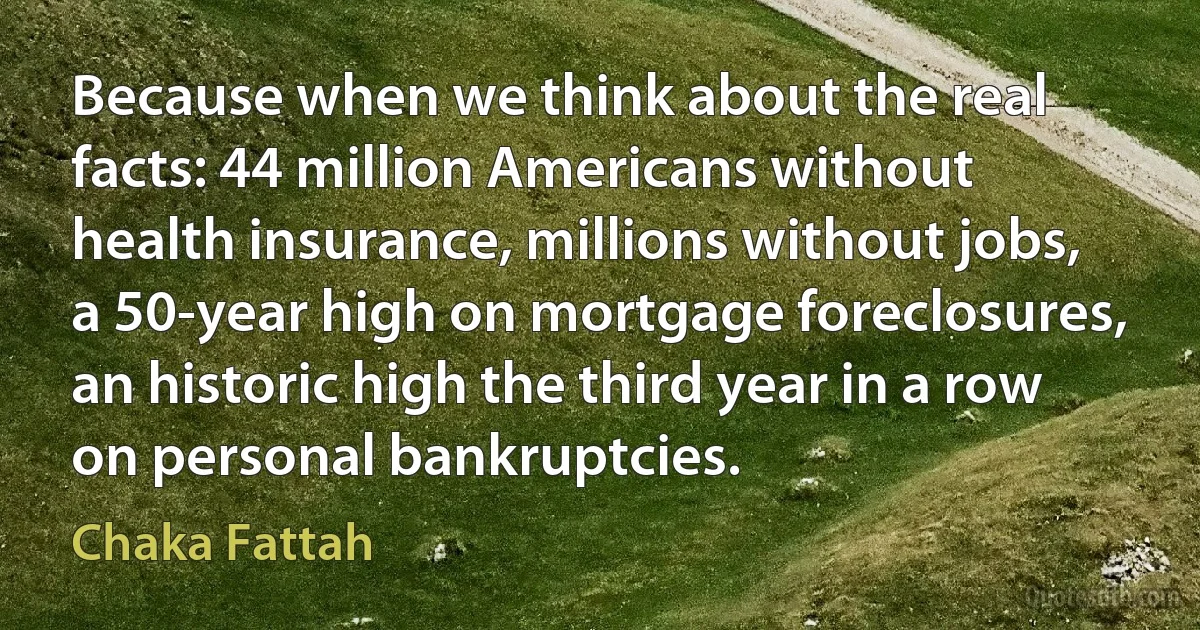 Because when we think about the real facts: 44 million Americans without health insurance, millions without jobs, a 50-year high on mortgage foreclosures, an historic high the third year in a row on personal bankruptcies. (Chaka Fattah)