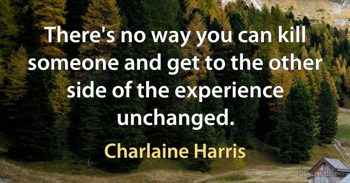 There's no way you can kill someone and get to the other side of the experience unchanged. (Charlaine Harris)