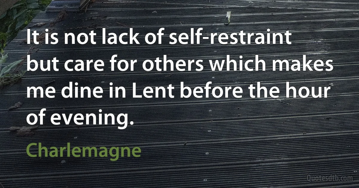 It is not lack of self-restraint but care for others which makes me dine in Lent before the hour of evening. (Charlemagne)