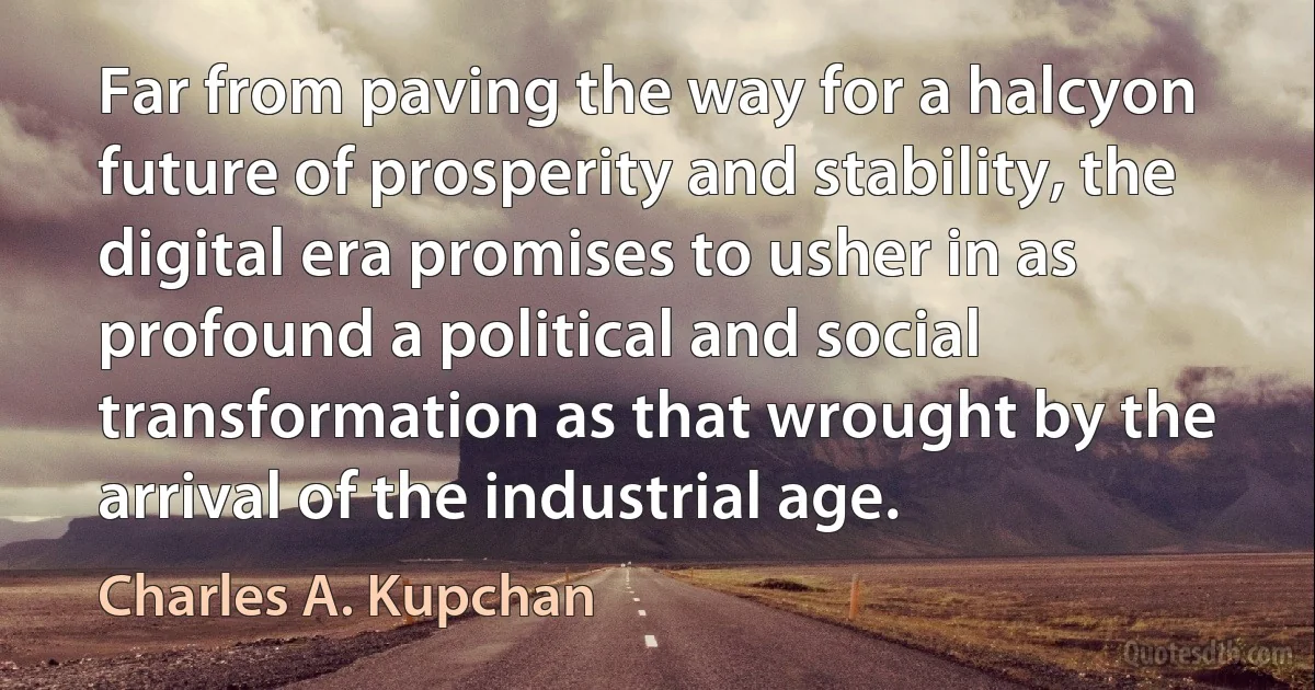 Far from paving the way for a halcyon future of prosperity and stability, the digital era promises to usher in as profound a political and social transformation as that wrought by the arrival of the industrial age. (Charles A. Kupchan)