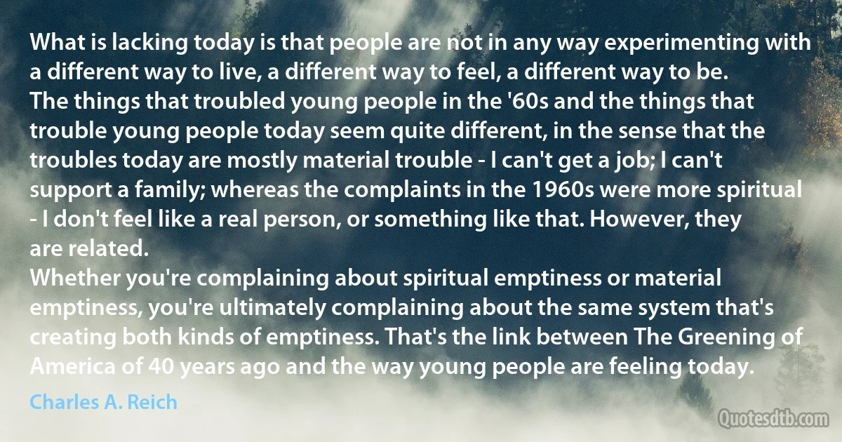 What is lacking today is that people are not in any way experimenting with a different way to live, a different way to feel, a different way to be.
The things that troubled young people in the '60s and the things that trouble young people today seem quite different, in the sense that the troubles today are mostly material trouble - I can't get a job; I can't support a family; whereas the complaints in the 1960s were more spiritual - I don't feel like a real person, or something like that. However, they are related.
Whether you're complaining about spiritual emptiness or material emptiness, you're ultimately complaining about the same system that's creating both kinds of emptiness. That's the link between The Greening of America of 40 years ago and the way young people are feeling today. (Charles A. Reich)