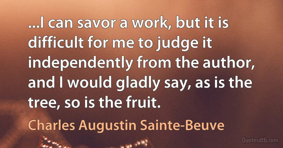 ...I can savor a work, but it is difficult for me to judge it independently from the author, and I would gladly say, as is the tree, so is the fruit. (Charles Augustin Sainte-Beuve)