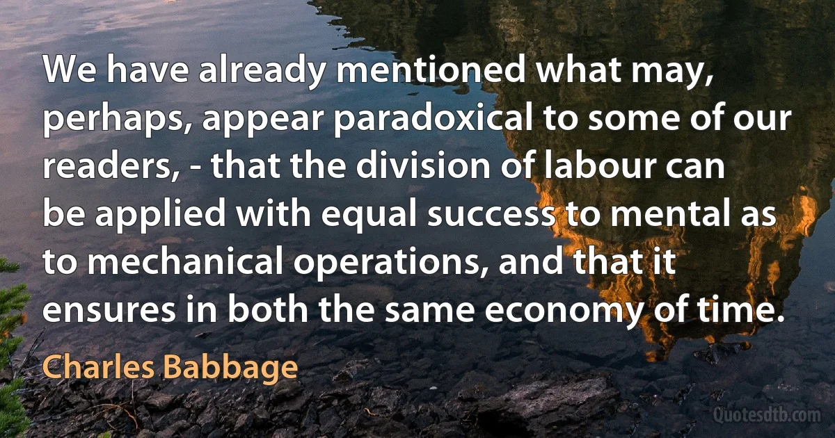 We have already mentioned what may, perhaps, appear paradoxical to some of our readers, - that the division of labour can be applied with equal success to mental as to mechanical operations, and that it ensures in both the same economy of time. (Charles Babbage)