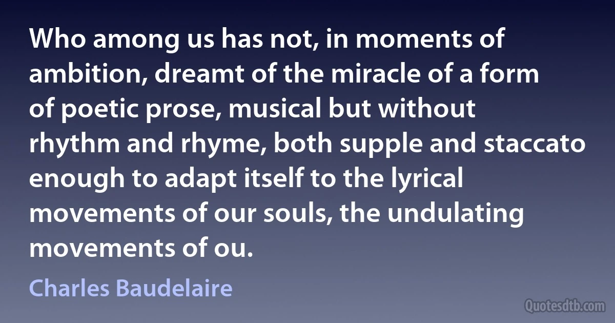 Who among us has not, in moments of ambition, dreamt of the miracle of a form of poetic prose, musical but without rhythm and rhyme, both supple and staccato enough to adapt itself to the lyrical movements of our souls, the undulating movements of ou. (Charles Baudelaire)