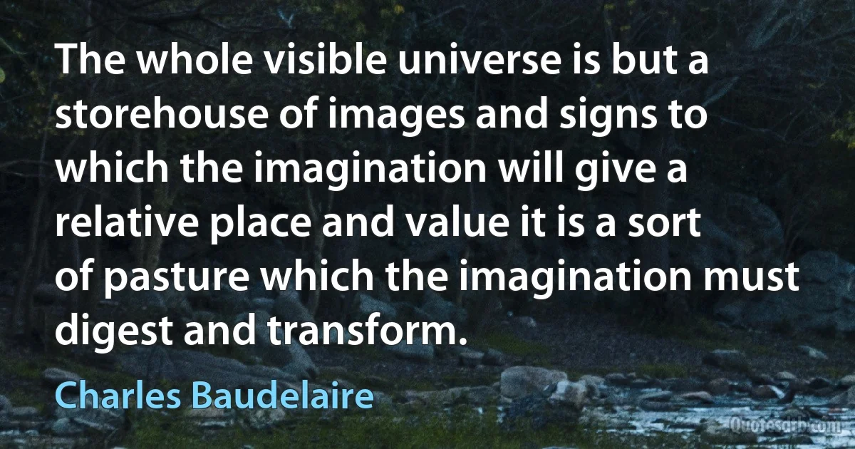 The whole visible universe is but a storehouse of images and signs to which the imagination will give a relative place and value it is a sort of pasture which the imagination must digest and transform. (Charles Baudelaire)