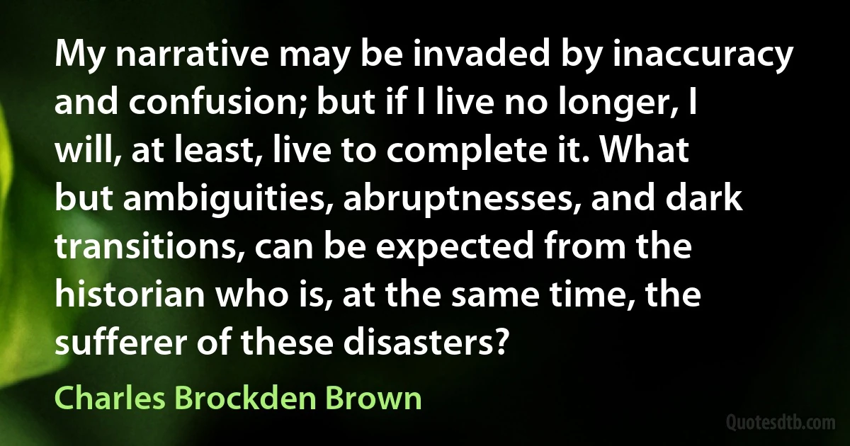 My narrative may be invaded by inaccuracy and confusion; but if I live no longer, I will, at least, live to complete it. What but ambiguities, abruptnesses, and dark transitions, can be expected from the historian who is, at the same time, the sufferer of these disasters? (Charles Brockden Brown)