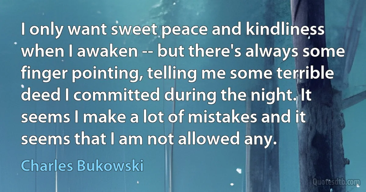 I only want sweet peace and kindliness when I awaken -- but there's always some finger pointing, telling me some terrible deed I committed during the night. It seems I make a lot of mistakes and it seems that I am not allowed any. (Charles Bukowski)