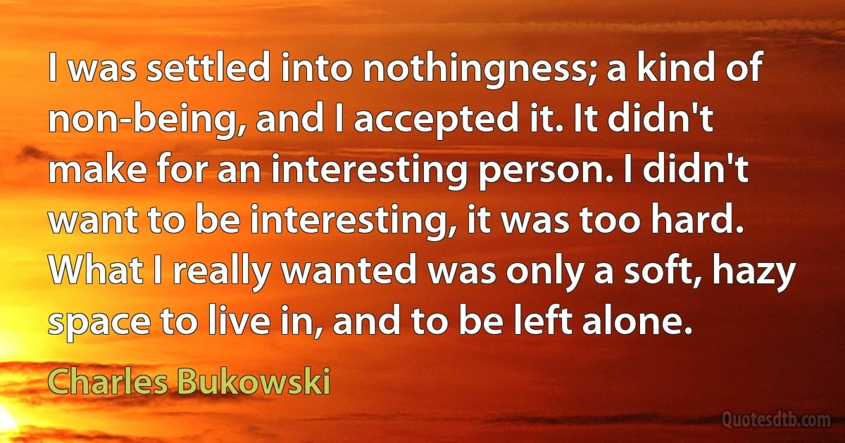 I was settled into nothingness; a kind of non-being, and I accepted it. It didn't make for an interesting person. I didn't want to be interesting, it was too hard. What I really wanted was only a soft, hazy space to live in, and to be left alone. (Charles Bukowski)