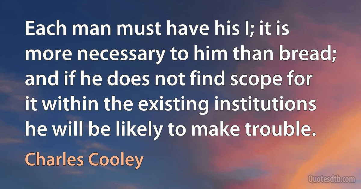 Each man must have his I; it is more necessary to him than bread; and if he does not find scope for it within the existing institutions he will be likely to make trouble. (Charles Cooley)