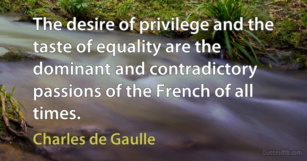 The desire of privilege and the taste of equality are the dominant and contradictory passions of the French of all times. (Charles de Gaulle)