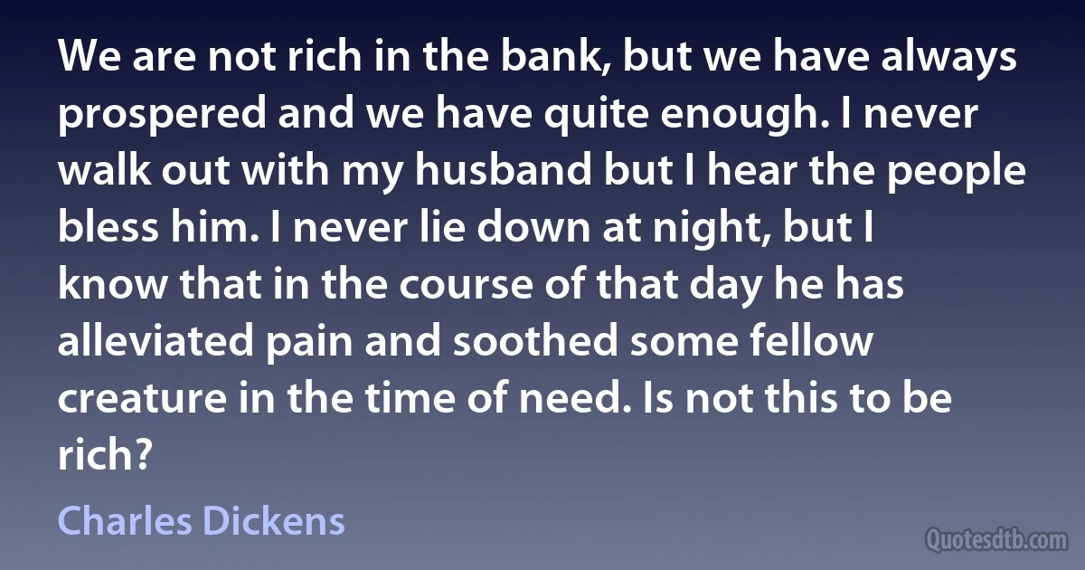 We are not rich in the bank, but we have always prospered and we have quite enough. I never walk out with my husband but I hear the people bless him. I never lie down at night, but I know that in the course of that day he has alleviated pain and soothed some fellow creature in the time of need. Is not this to be rich? (Charles Dickens)