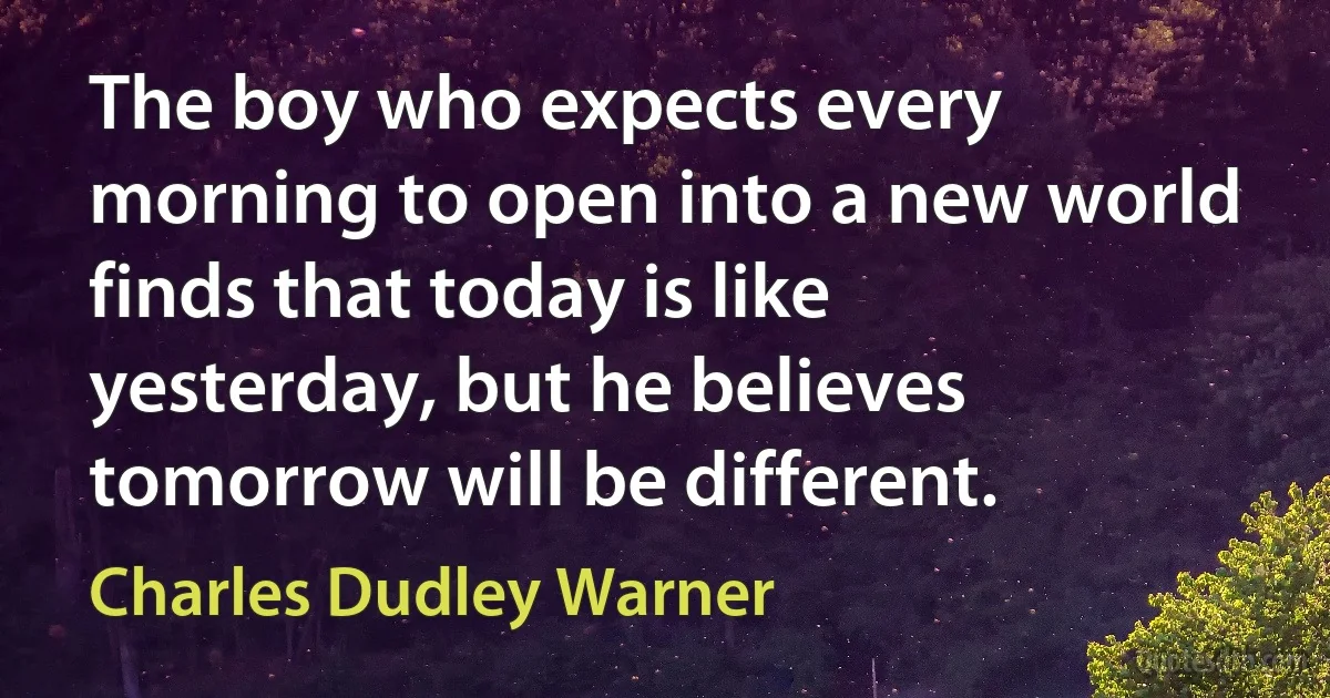 The boy who expects every morning to open into a new world finds that today is like yesterday, but he believes tomorrow will be different. (Charles Dudley Warner)