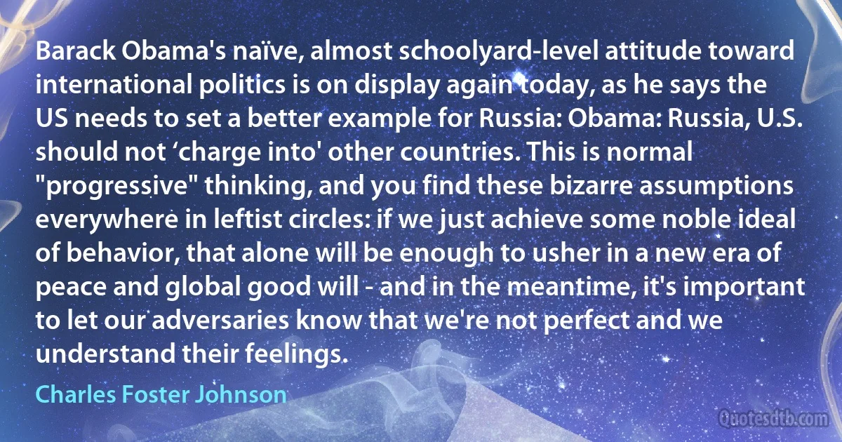 Barack Obama's naïve, almost schoolyard-level attitude toward international politics is on display again today, as he says the US needs to set a better example for Russia: Obama: Russia, U.S. should not ‘charge into' other countries. This is normal "progressive" thinking, and you find these bizarre assumptions everywhere in leftist circles: if we just achieve some noble ideal of behavior, that alone will be enough to usher in a new era of peace and global good will - and in the meantime, it's important to let our adversaries know that we're not perfect and we understand their feelings. (Charles Foster Johnson)