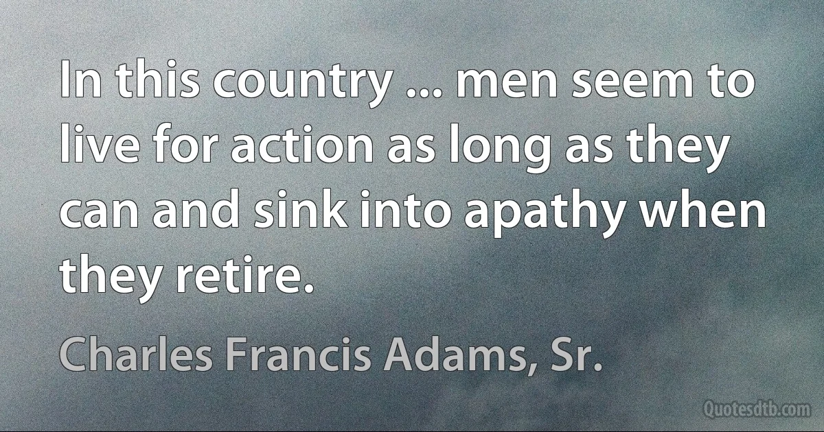 In this country ... men seem to live for action as long as they can and sink into apathy when they retire. (Charles Francis Adams, Sr.)