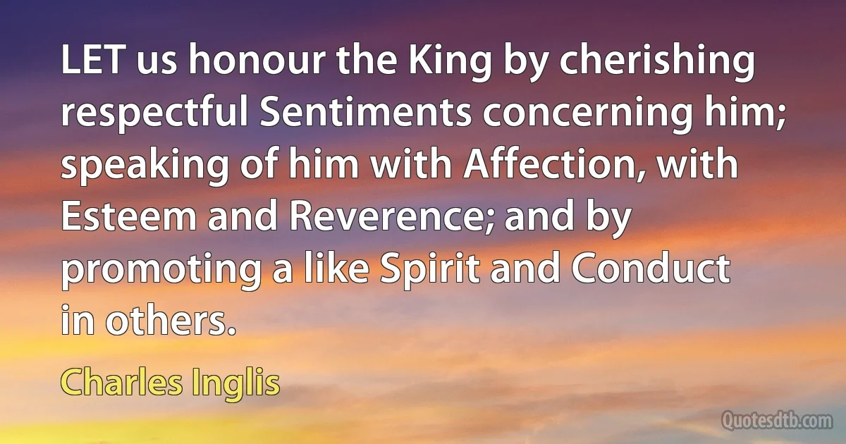 LET us honour the King by cherishing respectful Sentiments concerning him; speaking of him with Affection, with Esteem and Reverence; and by promoting a like Spirit and Conduct in others. (Charles Inglis)