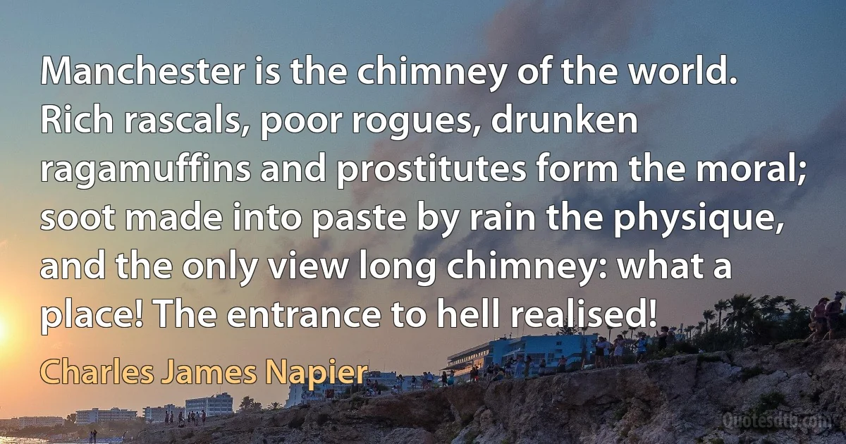 Manchester is the chimney of the world. Rich rascals, poor rogues, drunken ragamuffins and prostitutes form the moral; soot made into paste by rain the physique, and the only view long chimney: what a place! The entrance to hell realised! (Charles James Napier)