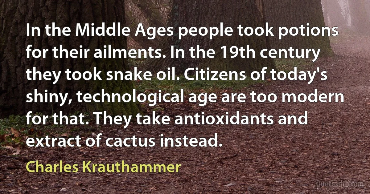 In the Middle Ages people took potions for their ailments. In the 19th century they took snake oil. Citizens of today's shiny, technological age are too modern for that. They take antioxidants and extract of cactus instead. (Charles Krauthammer)