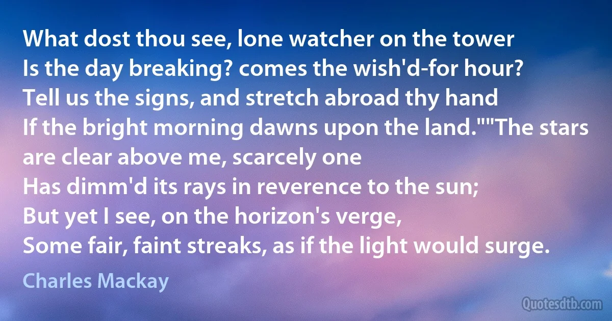 What dost thou see, lone watcher on the tower
Is the day breaking? comes the wish'd-for hour?
Tell us the signs, and stretch abroad thy hand
If the bright morning dawns upon the land.""The stars are clear above me, scarcely one
Has dimm'd its rays in reverence to the sun;
But yet I see, on the horizon's verge,
Some fair, faint streaks, as if the light would surge. (Charles Mackay)