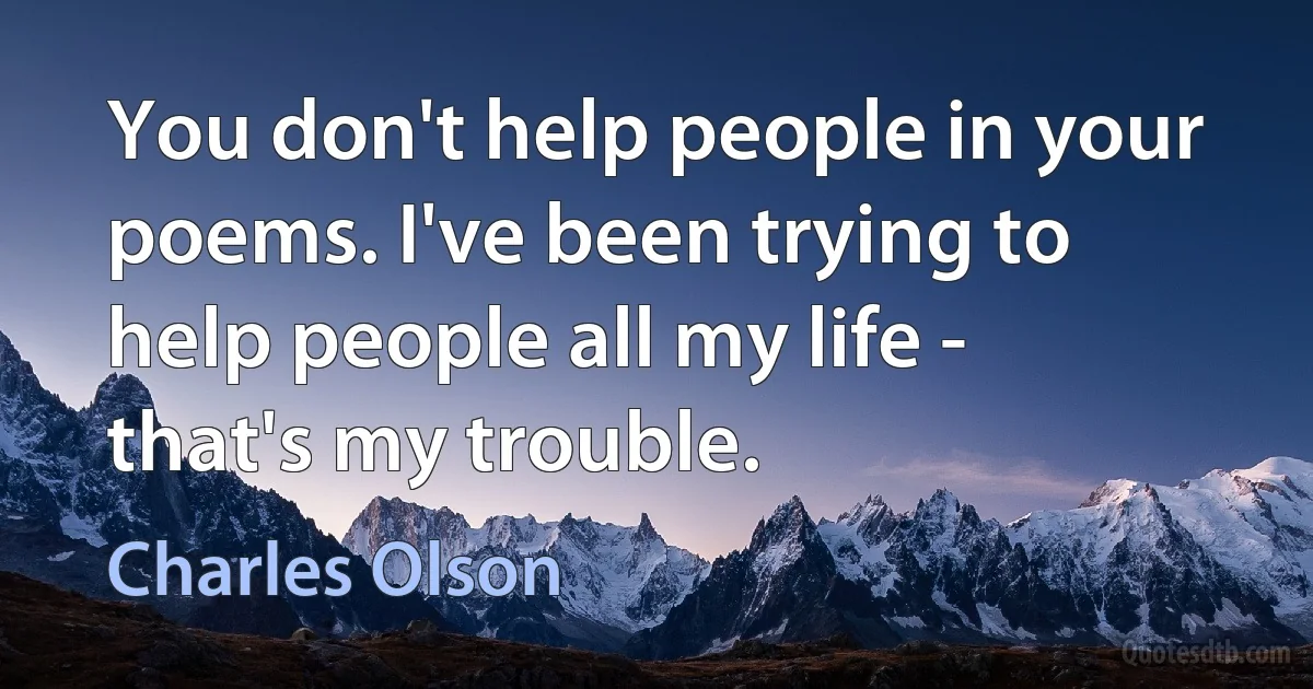 You don't help people in your poems. I've been trying to help people all my life - that's my trouble. (Charles Olson)