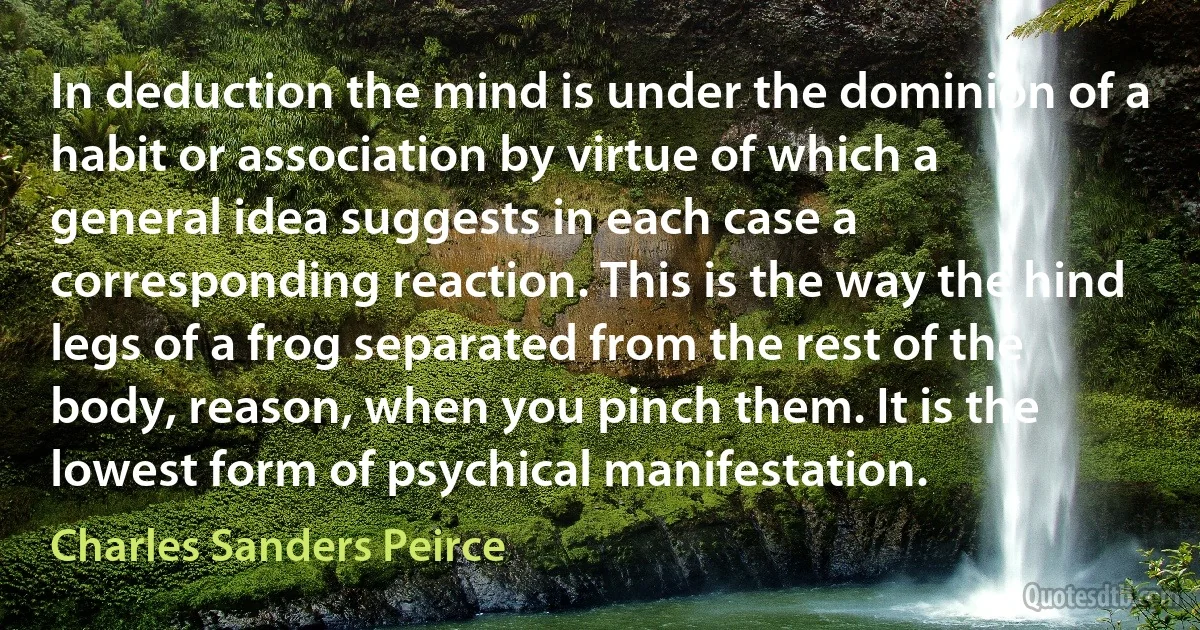 In deduction the mind is under the dominion of a habit or association by virtue of which a general idea suggests in each case a corresponding reaction. This is the way the hind legs of a frog separated from the rest of the body, reason, when you pinch them. It is the lowest form of psychical manifestation. (Charles Sanders Peirce)