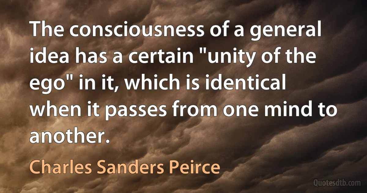 The consciousness of a general idea has a certain "unity of the ego" in it, which is identical when it passes from one mind to another. (Charles Sanders Peirce)