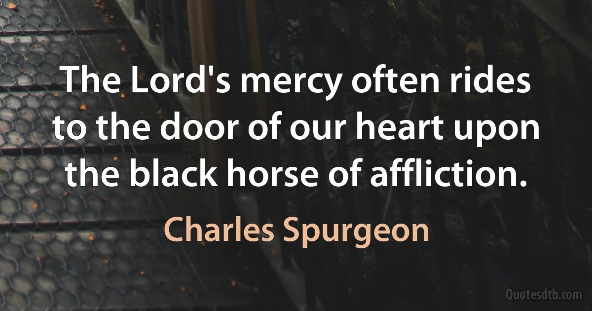 The Lord's mercy often rides to the door of our heart upon the black horse of affliction. (Charles Spurgeon)