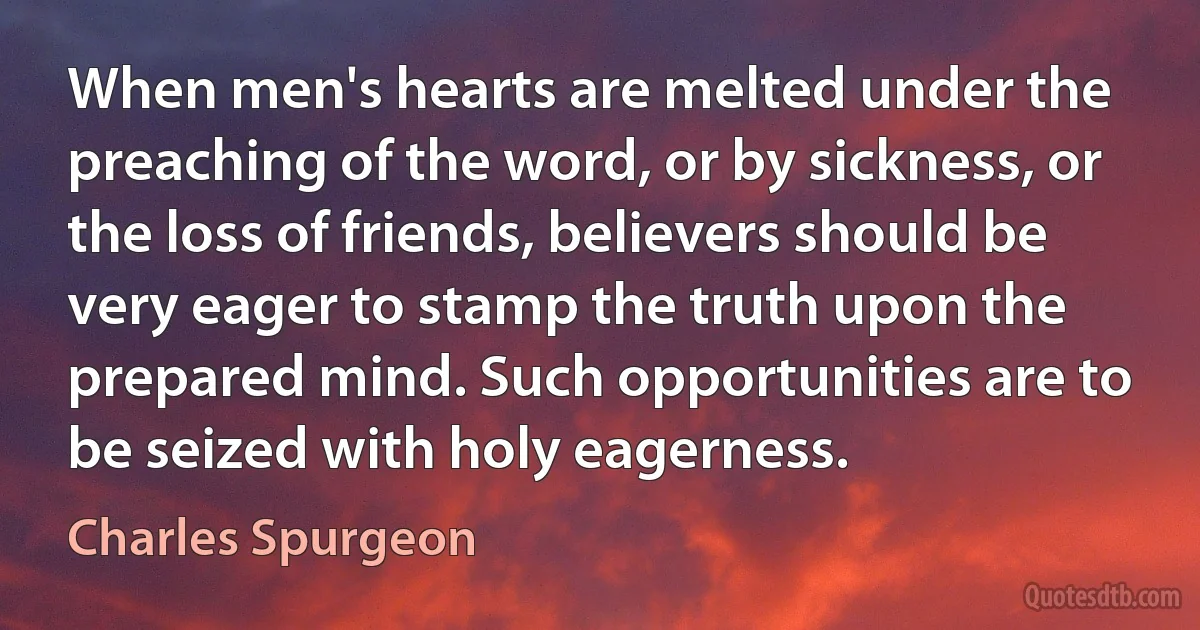 When men's hearts are melted under the preaching of the word, or by sickness, or the loss of friends, believers should be very eager to stamp the truth upon the prepared mind. Such opportunities are to be seized with holy eagerness. (Charles Spurgeon)