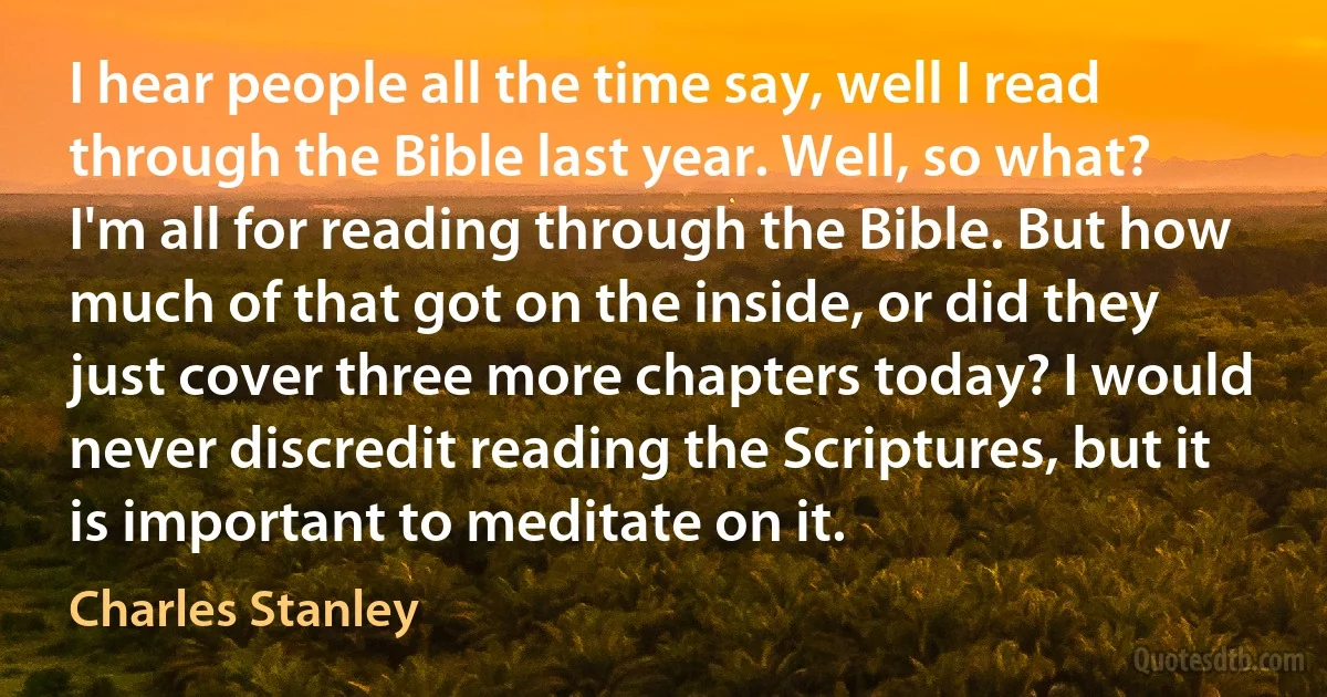 I hear people all the time say, well I read through the Bible last year. Well, so what? I'm all for reading through the Bible. But how much of that got on the inside, or did they just cover three more chapters today? I would never discredit reading the Scriptures, but it is important to meditate on it. (Charles Stanley)