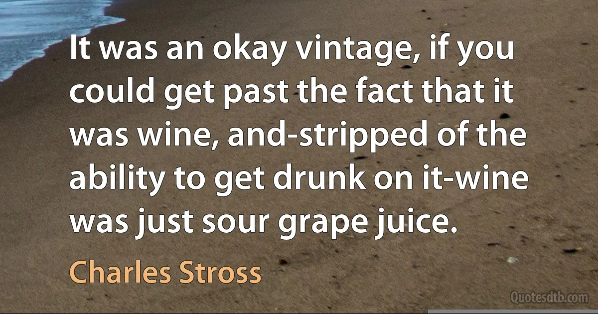 It was an okay vintage, if you could get past the fact that it was wine, and-stripped of the ability to get drunk on it-wine was just sour grape juice. (Charles Stross)