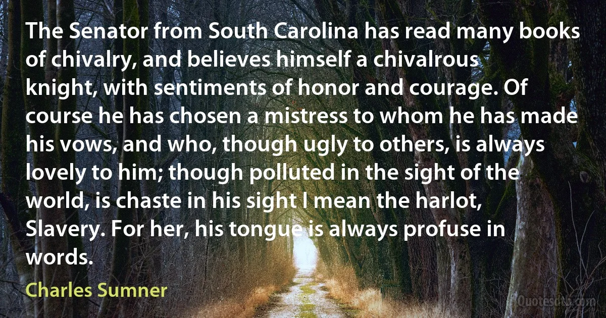 The Senator from South Carolina has read many books of chivalry, and believes himself a chivalrous knight, with sentiments of honor and courage. Of course he has chosen a mistress to whom he has made his vows, and who, though ugly to others, is always lovely to him; though polluted in the sight of the world, is chaste in his sight I mean the harlot, Slavery. For her, his tongue is always profuse in words. (Charles Sumner)