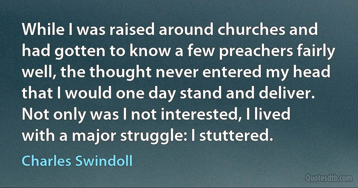 While I was raised around churches and had gotten to know a few preachers fairly well, the thought never entered my head that I would one day stand and deliver. Not only was I not interested, I lived with a major struggle: I stuttered. (Charles Swindoll)