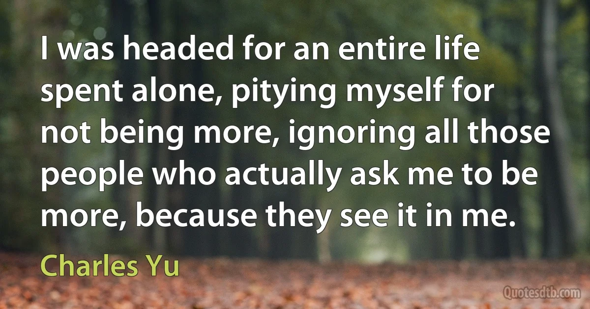 I was headed for an entire life spent alone, pitying myself for not being more, ignoring all those people who actually ask me to be more, because they see it in me. (Charles Yu)