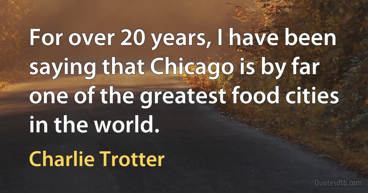 For over 20 years, I have been saying that Chicago is by far one of the greatest food cities in the world. (Charlie Trotter)