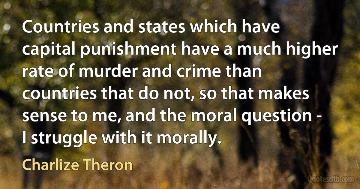 Countries and states which have capital punishment have a much higher rate of murder and crime than countries that do not, so that makes sense to me, and the moral question - I struggle with it morally. (Charlize Theron)