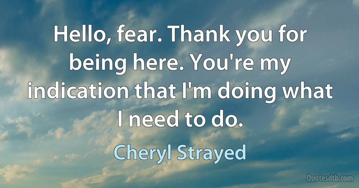 Hello, fear. Thank you for being here. You're my indication that I'm doing what I need to do. (Cheryl Strayed)