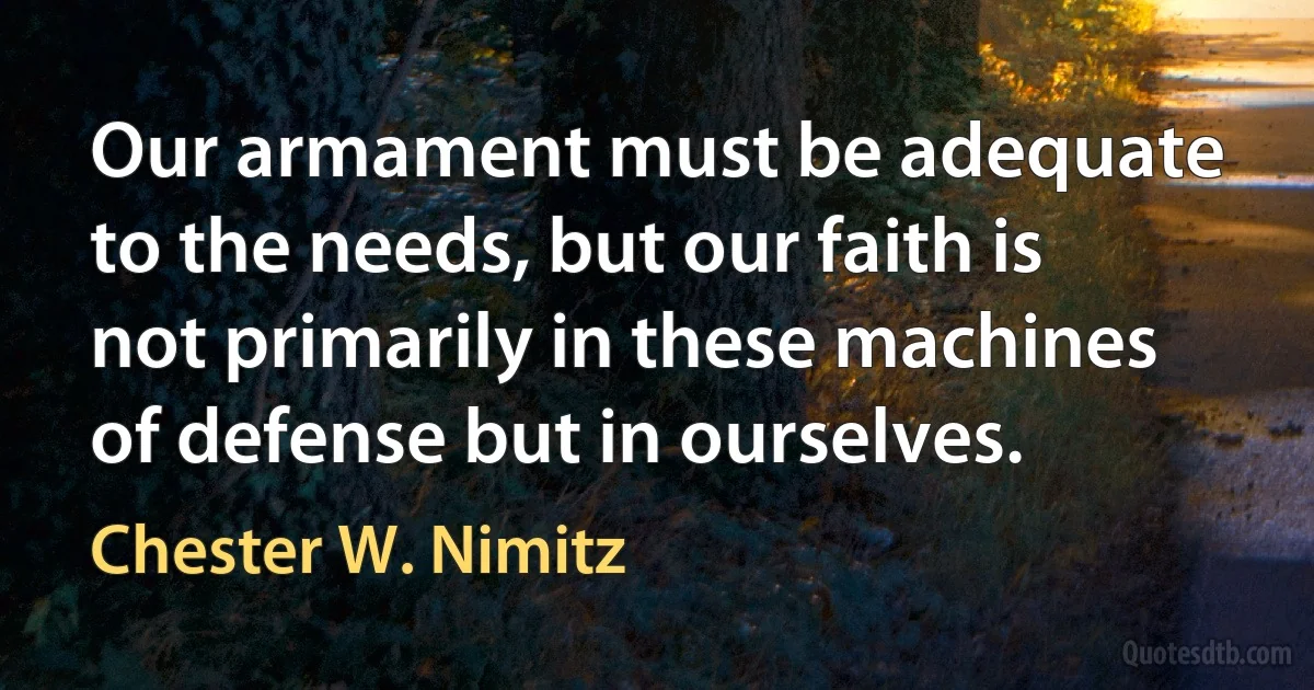 Our armament must be adequate to the needs, but our faith is not primarily in these machines of defense but in ourselves. (Chester W. Nimitz)