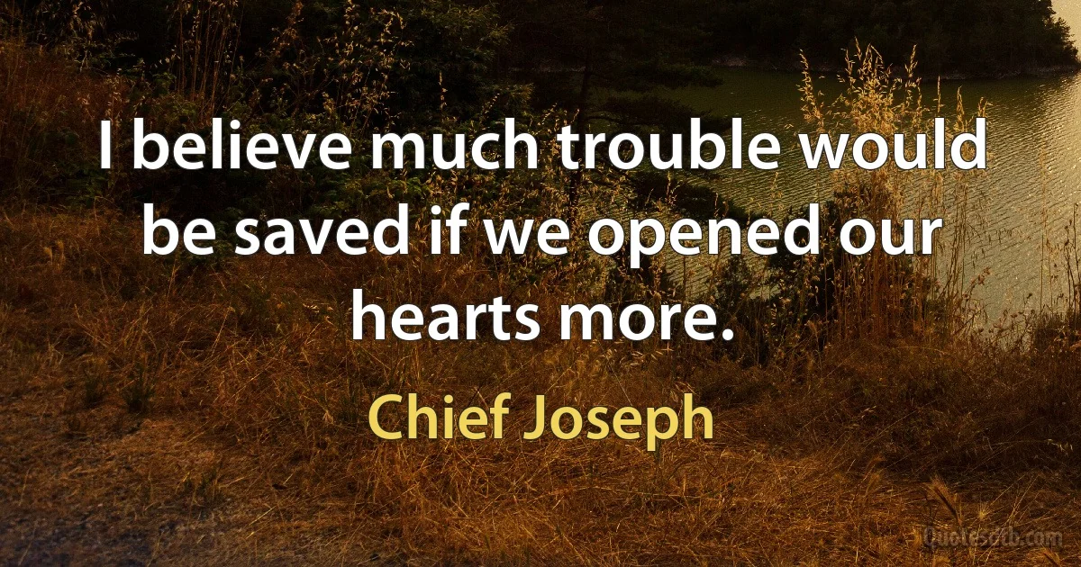 I believe much trouble would be saved if we opened our hearts more. (Chief Joseph)