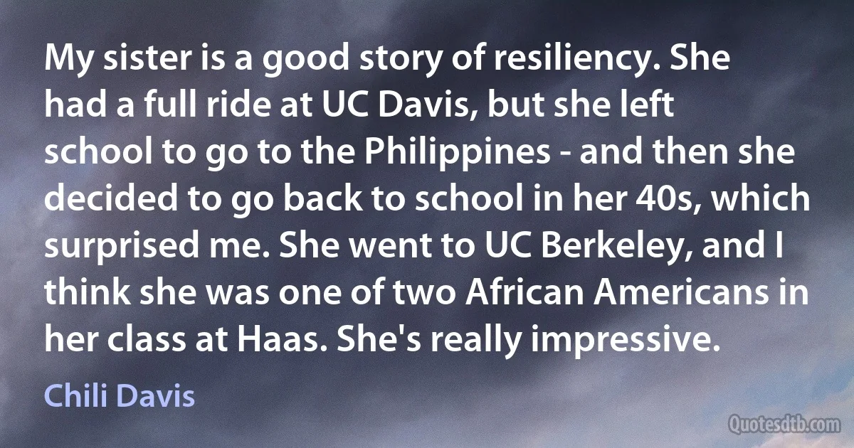 My sister is a good story of resiliency. She had a full ride at UC Davis, but she left school to go to the Philippines - and then she decided to go back to school in her 40s, which surprised me. She went to UC Berkeley, and I think she was one of two African Americans in her class at Haas. She's really impressive. (Chili Davis)