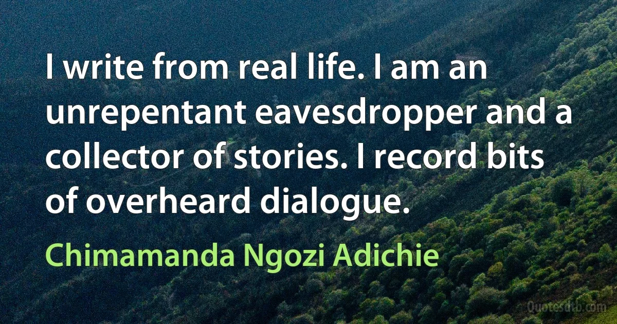 I write from real life. I am an unrepentant eavesdropper and a collector of stories. I record bits of overheard dialogue. (Chimamanda Ngozi Adichie)