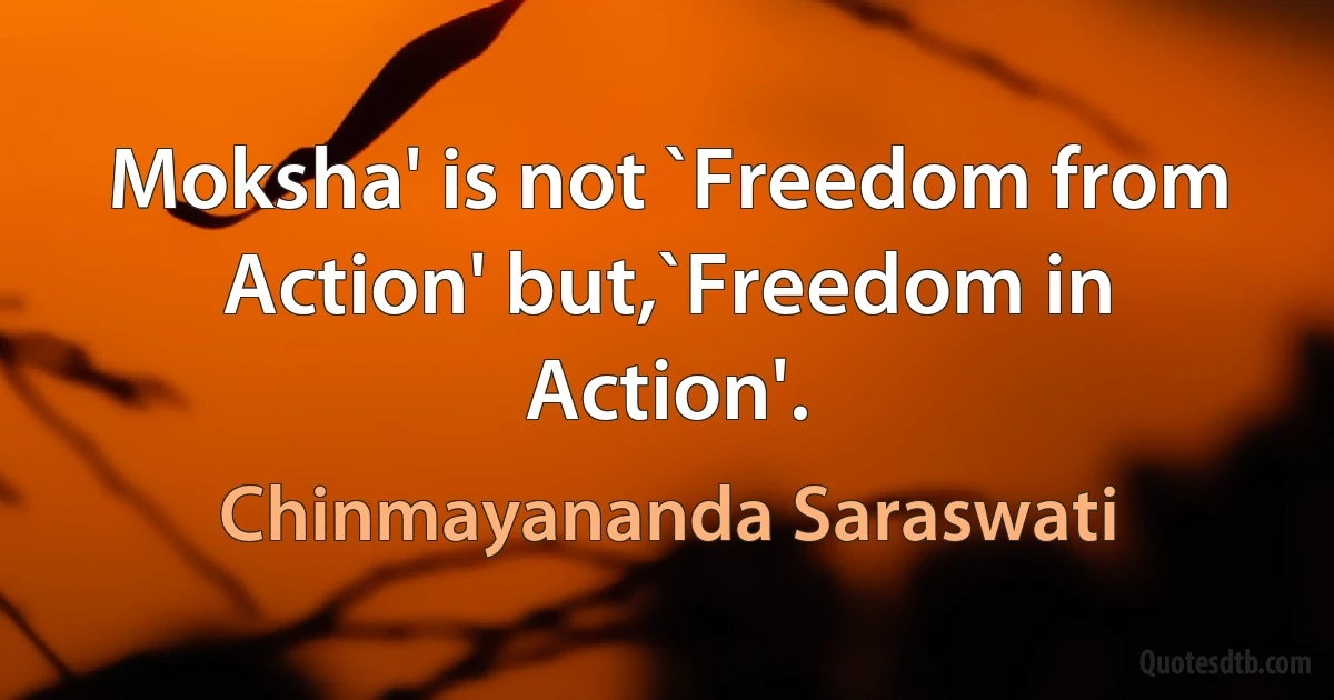 Moksha' is not `Freedom from Action' but,`Freedom in Action'. (Chinmayananda Saraswati)