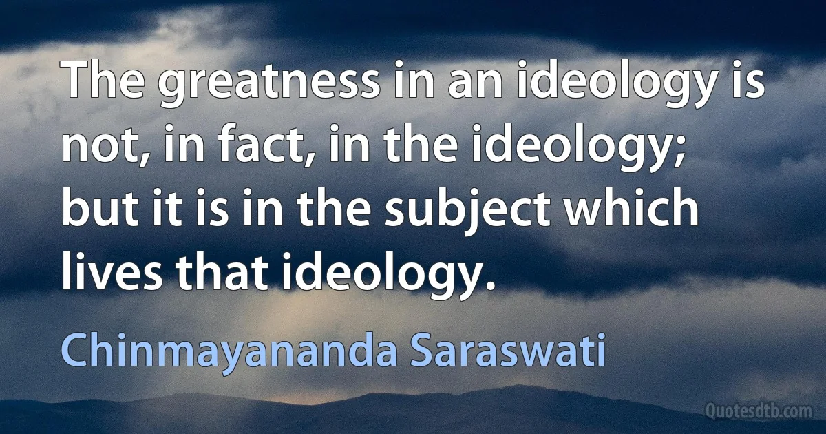 The greatness in an ideology is not, in fact, in the ideology; but it is in the subject which lives that ideology. (Chinmayananda Saraswati)