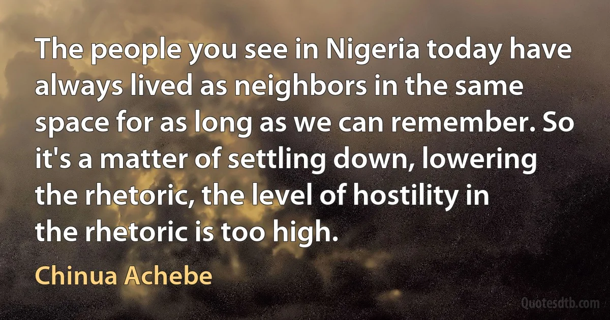 The people you see in Nigeria today have always lived as neighbors in the same space for as long as we can remember. So it's a matter of settling down, lowering the rhetoric, the level of hostility in the rhetoric is too high. (Chinua Achebe)