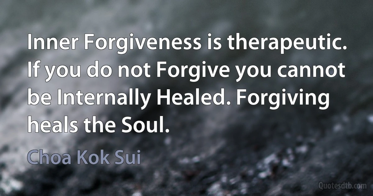 Inner Forgiveness is therapeutic. If you do not Forgive you cannot be Internally Healed. Forgiving heals the Soul. (Choa Kok Sui)