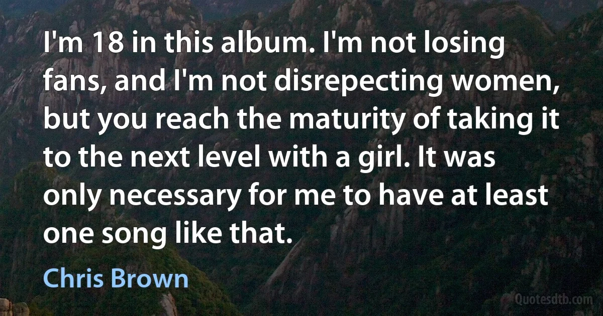 I'm 18 in this album. I'm not losing fans, and I'm not disrepecting women, but you reach the maturity of taking it to the next level with a girl. It was only necessary for me to have at least one song like that. (Chris Brown)