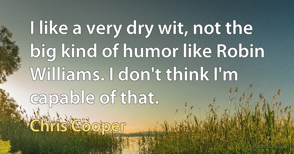 I like a very dry wit, not the big kind of humor like Robin Williams. I don't think I'm capable of that. (Chris Cooper)