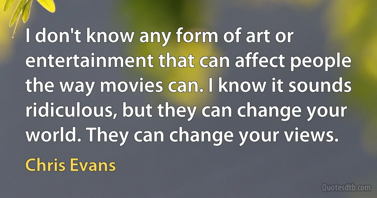 I don't know any form of art or entertainment that can affect people the way movies can. I know it sounds ridiculous, but they can change your world. They can change your views. (Chris Evans)