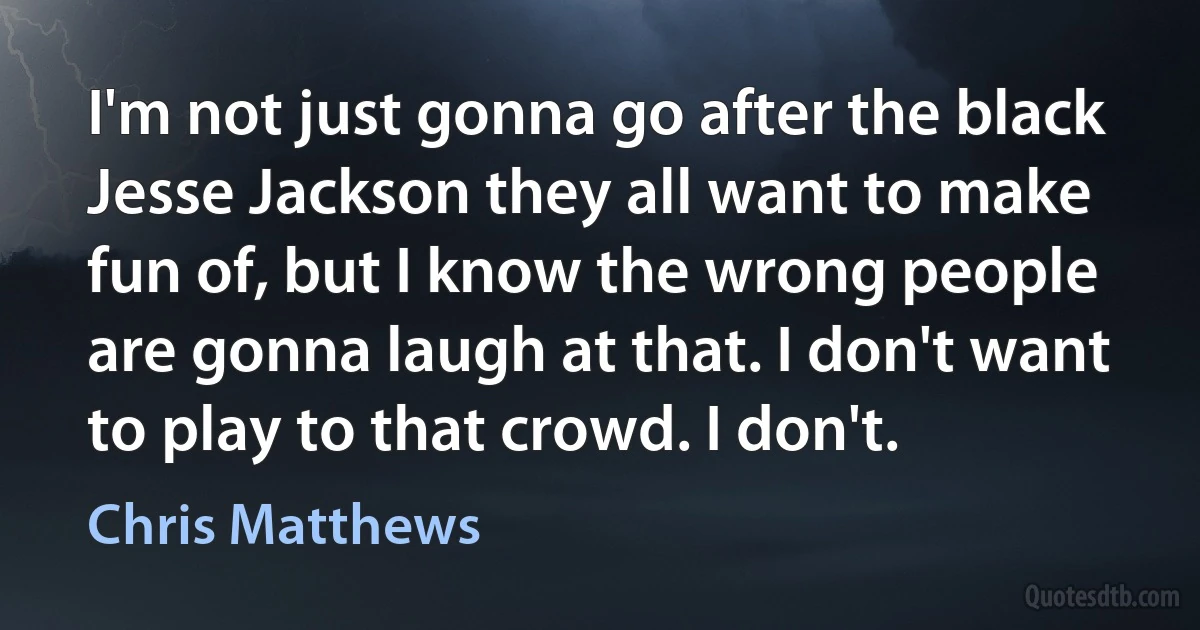 I'm not just gonna go after the black Jesse Jackson they all want to make fun of, but I know the wrong people are gonna laugh at that. I don't want to play to that crowd. I don't. (Chris Matthews)