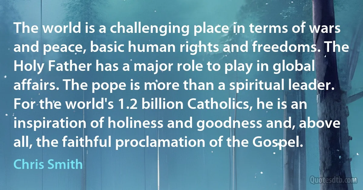 The world is a challenging place in terms of wars and peace, basic human rights and freedoms. The Holy Father has a major role to play in global affairs. The pope is more than a spiritual leader. For the world's 1.2 billion Catholics, he is an inspiration of holiness and goodness and, above all, the faithful proclamation of the Gospel. (Chris Smith)