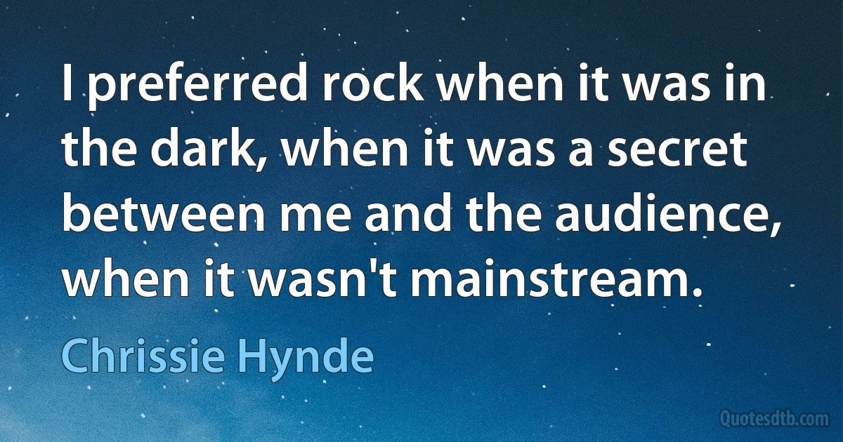 I preferred rock when it was in the dark, when it was a secret between me and the audience, when it wasn't mainstream. (Chrissie Hynde)