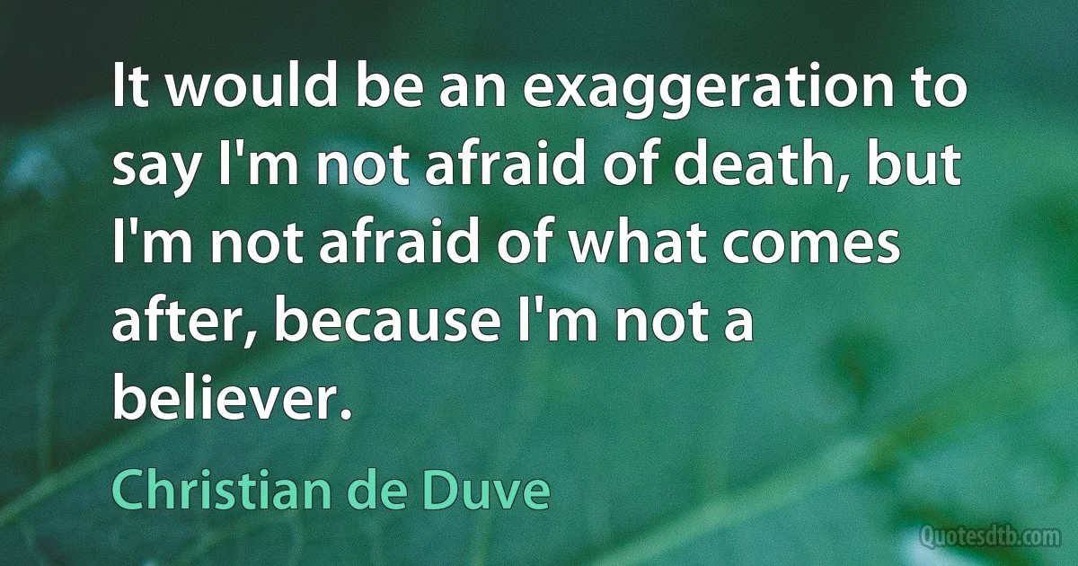 It would be an exaggeration to say I'm not afraid of death, but I'm not afraid of what comes after, because I'm not a believer. (Christian de Duve)